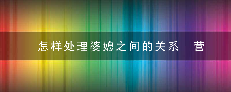 怎样处理婆媳之间的关系 营建一个温暖和谐的家